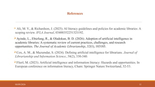 References
 Ali, M. Y., & Richardson, J. (2025). AI literacy guidelines and policies for academic libraries: A
scoping review. IFLA Journal, 03400352251321192.
Ayinde, L., Ebiefung, R., & Oladokun, B. D. (2026). Adoption of artificial intelligence in
academic libraries: A systematic review of current practices, challenges, and research
opportunities. The Journal of Academic Librarianship, 52(1), 103185.
Cox, A. M., & Mazumdar, S. (2024). Defining artificial intelligence for librarians. Journal of
Librarianship and Information Science, 56(2), 330-340.
Flierl, M. (2023). Artificial intelligence and information literacy: Hazards and opportunities. In
European conference on information literacy, Cham: Springer Nature Switzerland, 52-53.
04/09/2026 11
 
