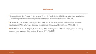04/09/2026 12
References
Kannaujia, S. K., Verma, P. K., Verma, S. K., & Patel, D. M. (2024). AI-powered revolution:
Automating information management in libraries. Academic Libraries, 291-300.
Khalid, A. (2025). Is it time to revisit LibQUAL for a new service dimension of artificial
intelligence (AI): a forward-looking perspective. Library Hi Tech News, 42(7), 11-14.
Udo-Okon, T. N., & Akpan, E. E. (2024). The challenges of artificial intelligence in library
management system. Information Science, 6(1), 96-107.
 