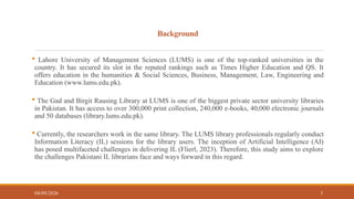 Background
 Lahore University of Management Sciences (LUMS) is one of the top-ranked universities in the
country. It has secured its slot in the reputed rankings such as Times Higher Education and QS. It
offers education in the humanities & Social Sciences, Business, Management, Law, Engineering and
Education (www.lums.edu.pk).
 The Gad and Birgit Rausing Library at LUMS is one of the biggest private sector university libraries
in Pakistan. It has access to over 300,000 print collection, 240,000 e-books, 40,000 electronic journals
and 50 databases (library.lums.edu.pk).
 Currently, the researchers work in the same library. The LUMS library professionals regularly conduct
Information Literacy (IL) sessions for the library users. The inception of Artificial Intelligence (AI)
has posed multifaceted challenges in delivering IL (Flierl, 2023). Therefore, this study aims to explore
the challenges Pakistani IL librarians face and ways forward in this regard.
04/09/2026 3
 