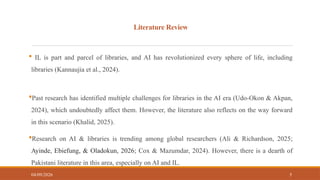 Literature Review
 IL is part and parcel of libraries, and AI has revolutionized every sphere of life, including
libraries (Kannaujia et al., 2024).
Past research has identified multiple challenges for libraries in the AI era (Udo-Okon & Akpan,
2024), which undoubtedly affect them. However, the literature also reflects on the way forward
in this scenario (Khalid, 2025).
Research on AI & libraries is trending among global researchers (Ali & Richardson, 2025;
Ayinde, Ebiefung, & Oladokun, 2026; Cox & Mazumdar, 2024). However, there is a dearth of
Pakistani literature in this area, especially on AI and IL.
04/09/2026 5
 
