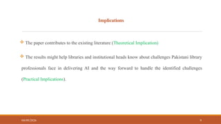 Implications
 The paper contributes to the existing literature (Theoretical Implication)
 The results might help libraries and institutional heads know about challenges Pakistani library
professionals face in delivering AI and the way forward to handle the identified challenges
(Practical Implications).
04/09/2026 9
 