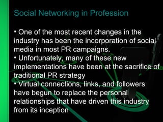 Social Networking in Profession One of the most recent changes in the industry has been the incorporation of social media in most PR campaigns.  Unfortunately, many of these new implementations have been at the sacrifice of traditional PR strategy Virtual connections, links, and followers have begun to replace the personal relationships that have driven this industry from its inception 