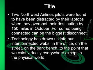Title Two Northwest Airlines pilots were found to have been distracted by their laptops when they overshot their destination by 150 miles in October. For some, being connected can be the biggest disconnect. Technology has drawn us into our interconnected webs, in the office, on the street, on the park bench, to the point that we exist virtually everywhere except in the physical world. . 