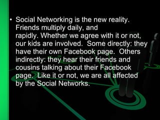 Social Networking is the new reality.  Friends multiply daily, and rapidly. Whether we agree with it or not, our kids are involved.  Some directly: they have their own Facebook page.  Others indirectly: they hear their friends and cousins talking about their Facebook page.  Like it or not, we are all affected by the Social Networks.  