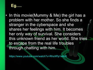 In this movie(Mummy & Me) the girl has a problem with her mother. So she finds a stranger in the cyberspace and she shares her feelings with him. It becomes her only way of survival. She considers this unknown friend as her world. She tries to escape from the real life troubles through chatting with him. https://www.youtube.com/watch?v=RhsXPp1w6c0 Eg…. 