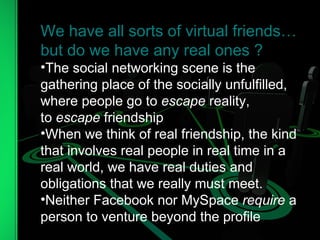 We have all sorts of virtual friends… but do we have any real ones ?  The social networking scene is the gathering place of the socially unfulfilled, where people go to  escape  reality, to  escape  friendship When we think of real friendship, the kind that involves real people in real time in a real world, we have real duties and obligations that we really must meet. Neither Facebook nor MySpace  require  a person to venture beyond the profile 