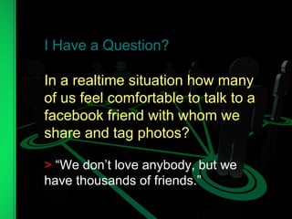 I Have a Question? In a realtime situation how many of us feel comfortable to talk to a facebook friend with whom we  share and tag photos? >  “We don’t love anybody, but we have thousands of friends.” 