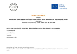 Project: Talking About Taboos (2013-1-FR1-GRU06-49587)
This project has been funded with support from the European Commission.
This publication reflects the views only of the author, and the Commission cannot be held responsible for any use which may be made of the information contained
therein.
Needs analysis
Project:
Talking about taboos: Website to help adult trainers address racism, xenophobia and other prejudices in
their classrooms
GRUNDTVIG Learning Partnerships. LLP 2007-2013 - N. 2013-1-FR1-GRU06-49587
BLACK PETER AS A STARTING POINT TO TALK ABOUT EVERYDAY MANIFESTATIONS OF RACIAL PREJUDICE IN THE
NETHERLANDS
Partner organization
EZZEV FOUNDATION
1. What is the concrete problem addressed
The representation of Black Pete (Zwarte Piet) in the celebration of Dutch St. Nicolas (Sinterklaas) is seen as an act of racism by some while the
majority of the Dutch population sees it as an innocent tradition. The Black Pete discourse in the Netherlands is very present in Dutch media
and very aggressive in tone.
2. How is this problem connected to the themes of the project (stereotypes, prejudice, discrimination)?
The discussion in the Netherlands, and not only in the Netherlands, concerns a tradition – the representation of Black Pete by blackfaced
individuals primarily from the indigenous population - as a potential everyday manifestation of racial prejudice. This discussion is taken as the
perfect starting point to start a discussion about how to define and how to react to (perceived) everyday manifestations of racial prejudice.
3. What target groups linked to adult education are directly touched by the needs assessment?
 Adult training institutions – both institutional and less formal;
 Parents - one of the groups actively holding on to the traditional representation of Black Pete and identified as one of the major
stakeholders in the discussion by the UN;
 School representatives who have to deal with parents;
 