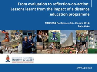 From evaluation to reflection-on-action:
Lessons learnt from the impact of a distance
education programme
NADEOSA Conference (24 – 25 June 2014)
Ruth Aluko
 