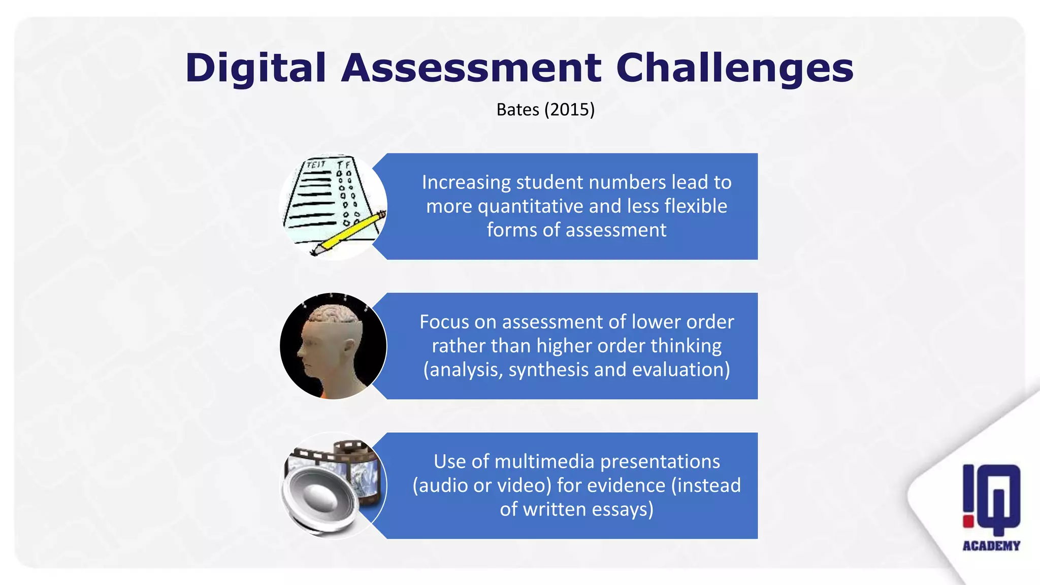 Digital Assessment Challenges
Bates (2015)
Increasing student numbers lead to
more quantitative and less flexible
forms of assessment
Focus on assessment of lower order
rather than higher order thinking
(analysis, synthesis and evaluation)
Use of multimedia presentations
(audio or video) for evidence (instead
of written essays)
 