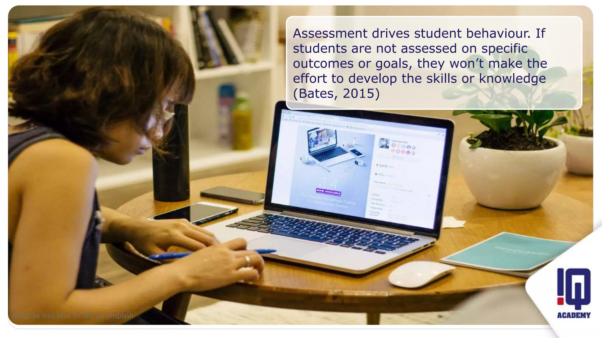 Fit image to this frame
Assessment drives student behaviour. If
students are not assessed on specific
outcomes or goals, they won’t make the
effort to develop the skills or knowledge
(Bates, 2015)
Photo by Tran Mau Tri Tam on Unsplash
 