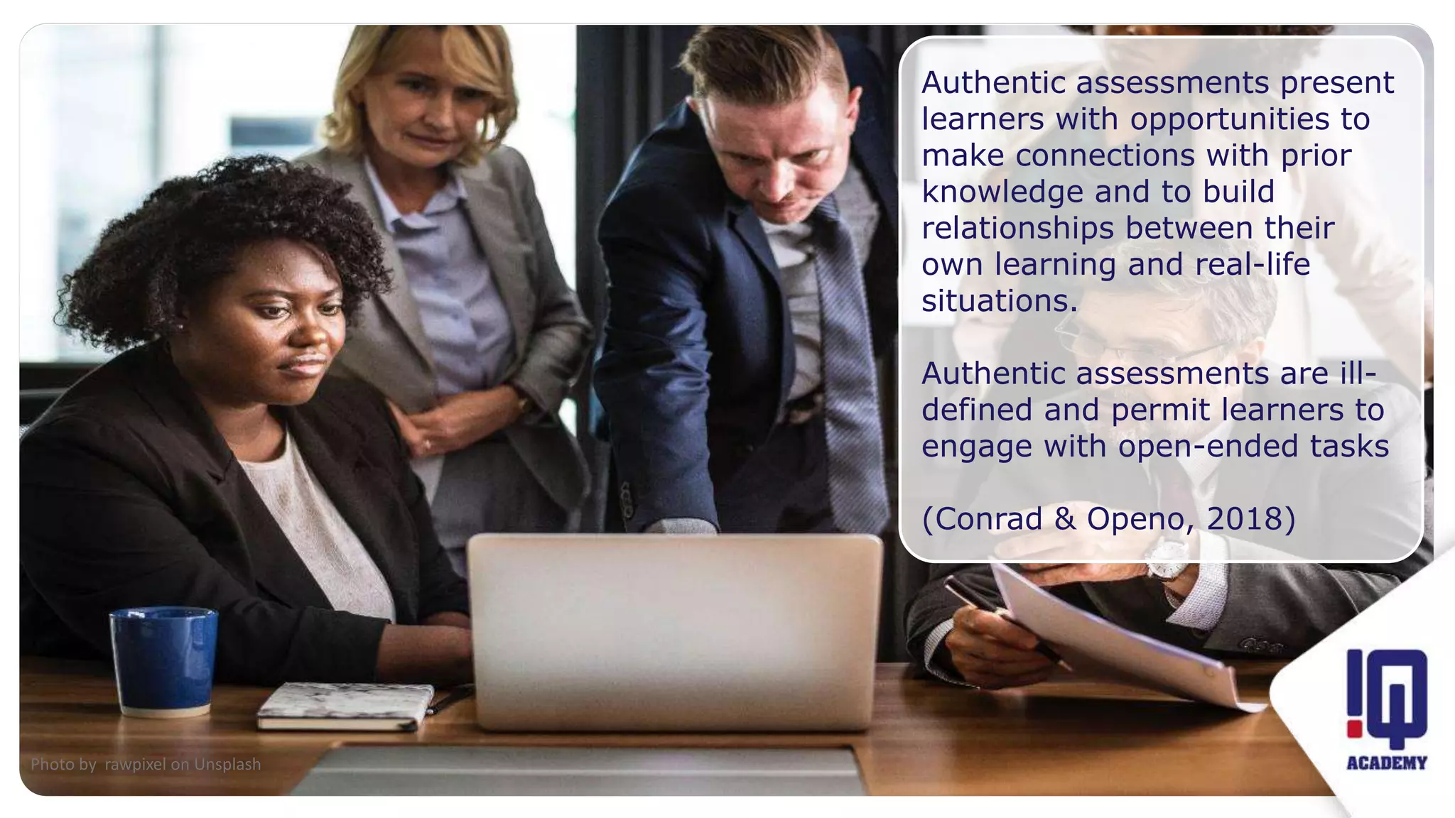 Fit image to this frame
Authentic assessments present
learners with opportunities to
make connections with prior
knowledge and to build
relationships between their
own learning and real-life
situations.
Authentic assessments are ill-
defined and permit learners to
engage with open-ended tasks
(Conrad & Openo, 2018)
Photo by rawpixel on Unsplash
 