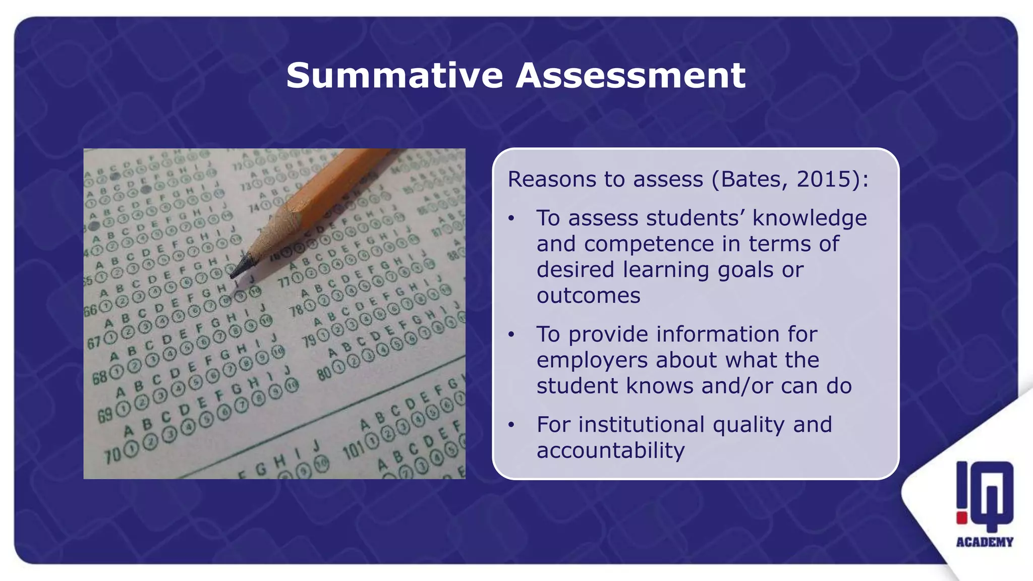Summative Assessment
Reasons to assess (Bates, 2015):
• To assess students’ knowledge
and competence in terms of
desired learning goals or
outcomes
• To provide information for
employers about what the
student knows and/or can do
• For institutional quality and
accountability
 