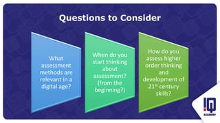Questions to Consider
What
assessment
methods are
relevant in a
digital age?
When do you
start thinking
about
assessment?
(from the
beginning?)
How do you
assess higher
order thinking
and
development of
21st century
skills?
 