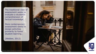 Fit image to this frame
The traditional view of
assessment seeks to
evaluate a student’s
comprehension of
factual knowledge…
More contemporary
assessment seeks to
design activities
primarily to foster
student learning…
(Webber, 2012)
Photo by Kinga Cichewicz on Unsplash
 