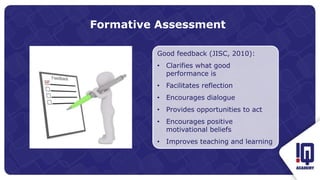 Formative Assessment
Good feedback (JISC, 2010):
• Clarifies what good
performance is
• Facilitates reflection
• Encourages dialogue
• Provides opportunities to act
• Encourages positive
motivational beliefs
• Improves teaching and learning
 