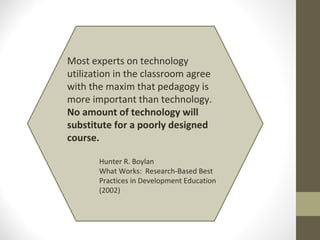 Most experts on technology
utilization in the classroom agree
with the maxim that pedagogy is
more important than technology.
No amount of technology will
substitute for a poorly designed
course.

       Hunter R. Boylan
       What Works: Research-Based Best
       Practices in Development Education
       (2002)
 