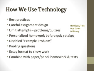 How We Use Technology
• Best practices
• Careful assignment design              HW/Quiz/Test
                                         Due Dates
• Limit attempts – problems/quizzes      Difficulty
• Personalized homework before quiz retakes
• Disabled “Example Problem”
• Pooling questions
• Essay format to show work
• Combine with paper/pencil homework & tests
 