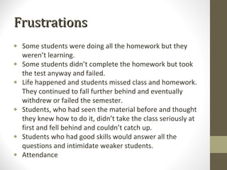 Frustrations
• Some students were doing all the homework but they
  weren’t learning.
• Some students didn’t complete the homework but took
  the test anyway and failed.
• Life happened and students missed class and homework.
  They continued to fall further behind and eventually
  withdrew or failed the semester.
• Students, who had seen the material before and thought
  they knew how to do it, didn’t take the class seriously at
  first and fell behind and couldn’t catch up.
• Students who had good skills would answer all the
  questions and intimidate weaker students.
• Attendance
 