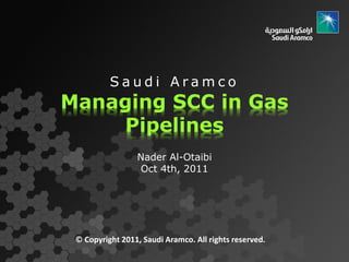 Saudi Aramco
Managing SCC in Gas
    Pipelines
                 Nader Al-Otaibi
                 Oct 4th, 2011




 © Copyright 2011, Saudi Aramco. All rights reserved.
 