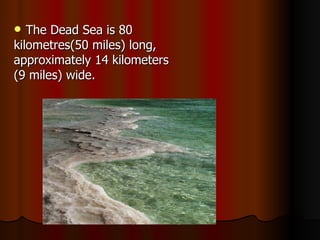 The Dead Sea is 80  kilometres(50 miles) long,  approximately 14 kilometers (9 miles) wide.    