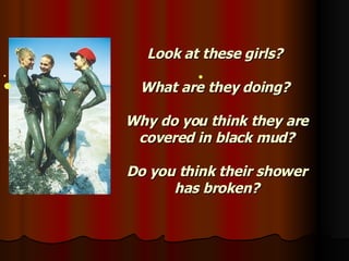 Look at these girls?  What are they doing?  Why do you think they are covered in black mud? Do you think their shower has broken?     