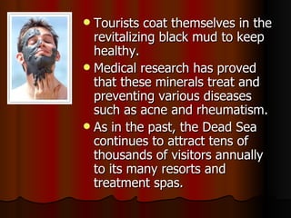Tourists coat themselves in the revitalizing black mud to keep healthy. Medical research has proved that these minerals treat and preventing various diseases such as acne and rheumatism.  As in the past, the Dead Sea continues to attract tens of thousands of visitors annually to its many resorts and treatment spas. 