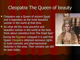 Cleopatra The Queen of beauty Cleopatra was a Queen of ancient Egypt and is legendary as the most beautiful woman in the world at that time.  So what did the most powerful and beautiful woman in the world at the time think about cosmetics from The Dead Sea? During the  Egyptian  conquest it is said that Queen  Cleopatra  obtained exclusive rights to build cosmetic and pharmaceutical factories in the area. Their remains can still be seen today.   