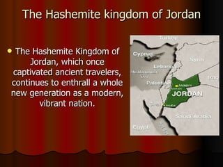 The Hashemite kingdom of Jordan The Hashemite Kingdom of Jordan, which once captivated ancient travelers, continues to enthrall a whole new generation as a modern, vibrant nation. 