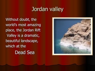 Jordan valley Without doubt, the world’s most amazing place, the Jordan Rift Valley is a dramatic, beautiful landscape, which at the Dead Sea 