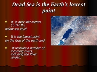 Dead Sea is the Earth's lowest point It  is over 400 meters (1,312 ft.)  below sea level It is the lowest point  on the face of the earth and It receives a number of incoming rivers, including the River Jordan.   