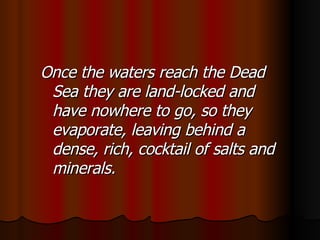 Once the waters reach the Dead Sea they are land-locked and have nowhere to go, so they evaporate, leaving behind a dense, rich, cocktail of salts and minerals. 