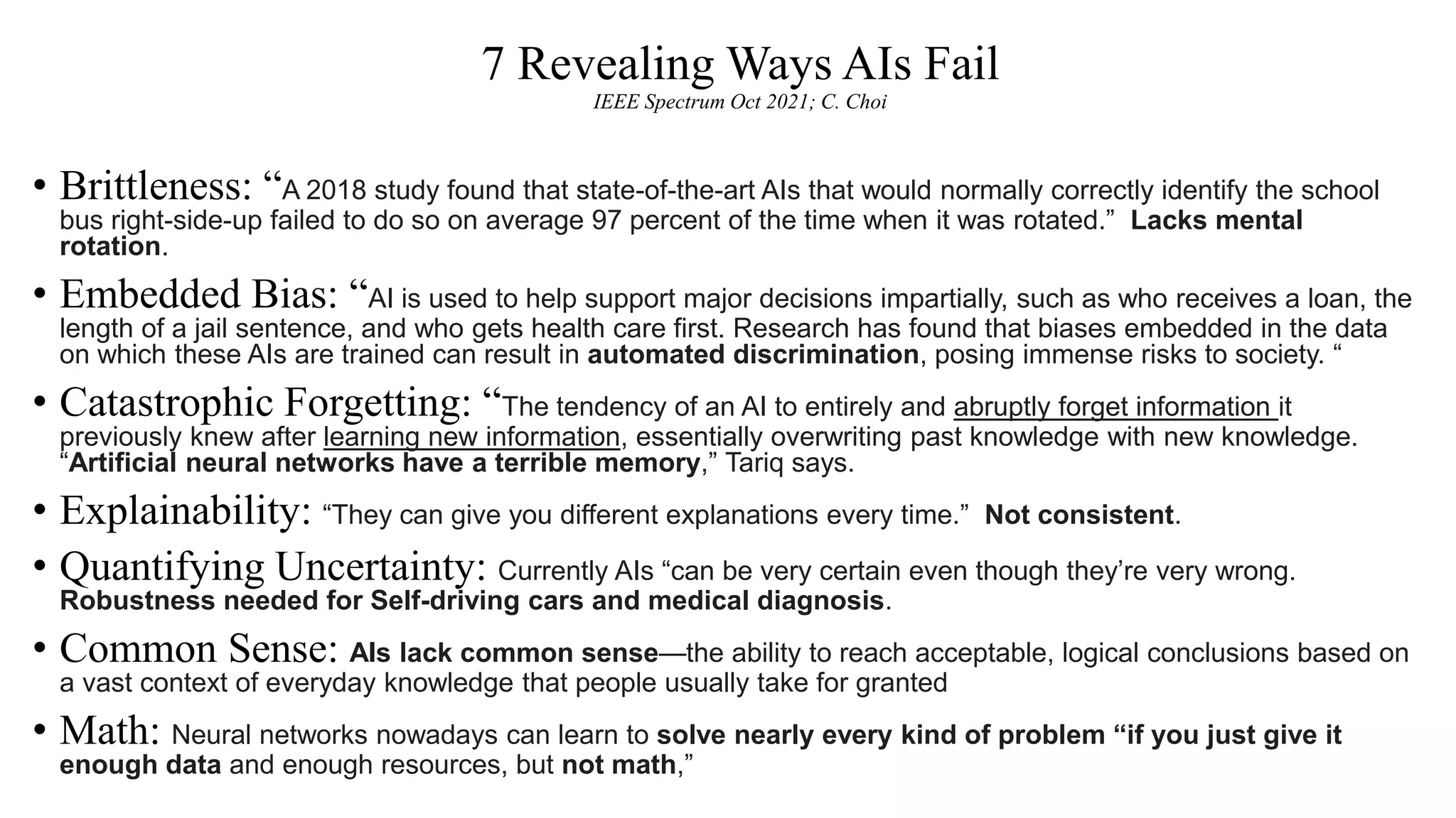 7 Revealing Ways AIs Fail
IEEE Spectrum Oct 2021; C. Choi
• Brittleness: “A 2018 study found that state-of-the-art AIs that would normally correctly identify the school
bus right-side-up failed to do so on average 97 percent of the time when it was rotated.” Lacks mental
rotation.
• Embedded Bias: “AI is used to help support major decisions impartially, such as who receives a loan, the
length of a jail sentence, and who gets health care first. Research has found that biases embedded in the data
on which these AIs are trained can result in automated discrimination, posing immense risks to society. “
• Catastrophic Forgetting: “The tendency of an AI to entirely and abruptly forget information it
previously knew after learning new information, essentially overwriting past knowledge with new knowledge.
“Artificial neural networks have a terrible memory,” Tariq says.
• Explainability: “They can give you different explanations every time.” Not consistent.
• Quantifying Uncertainty: Currently AIs “can be very certain even though they’re very wrong.
Robustness needed for Self-driving cars and medical diagnosis.
• Common Sense: AIs lack common sense—the ability to reach acceptable, logical conclusions based on
a vast context of everyday knowledge that people usually take for granted
• Math: Neural networks nowadays can learn to solve nearly every kind of problem “if you just give it
enough data and enough resources, but not math,”
 