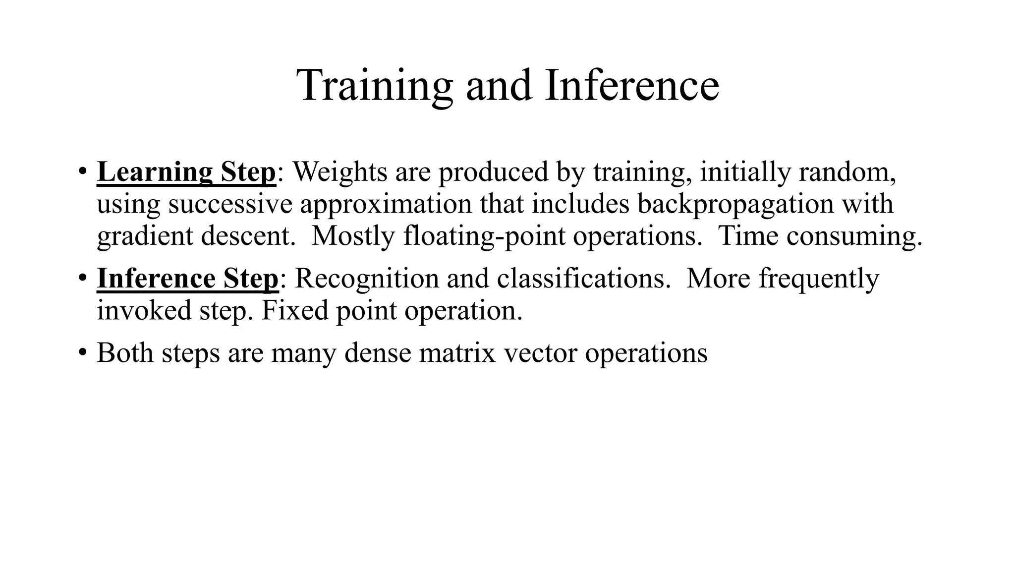 Training and Inference
• Learning Step: Weights are produced by training, initially random,
using successive approximation that includes backpropagation with
gradient descent. Mostly floating-point operations. Time consuming.
• Inference Step: Recognition and classifications. More frequently
invoked step. Fixed point operation.
• Both steps are many dense matrix vector operations
 
