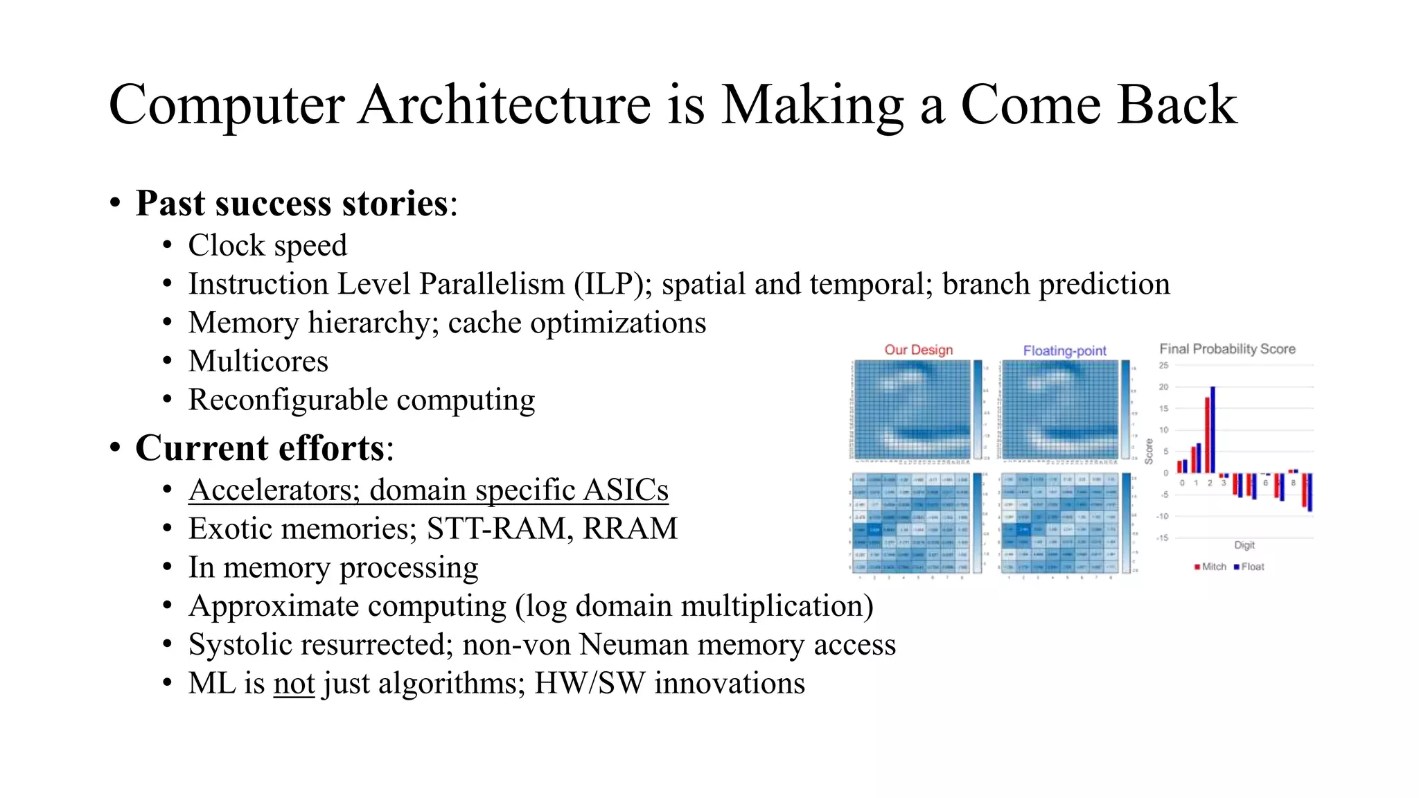 Computer Architecture is Making a Come Back
• Past success stories:
• Clock speed
• Instruction Level Parallelism (ILP); spatial and temporal; branch prediction
• Memory hierarchy; cache optimizations
• Multicores
• Reconfigurable computing
• Current efforts:
• Accelerators; domain specific ASICs
• Exotic memories; STT-RAM, RRAM
• In memory processing
• Approximate computing (log domain multiplication)
• Systolic resurrected; non-von Neuman memory access
• ML is not just algorithms; HW/SW innovations
 