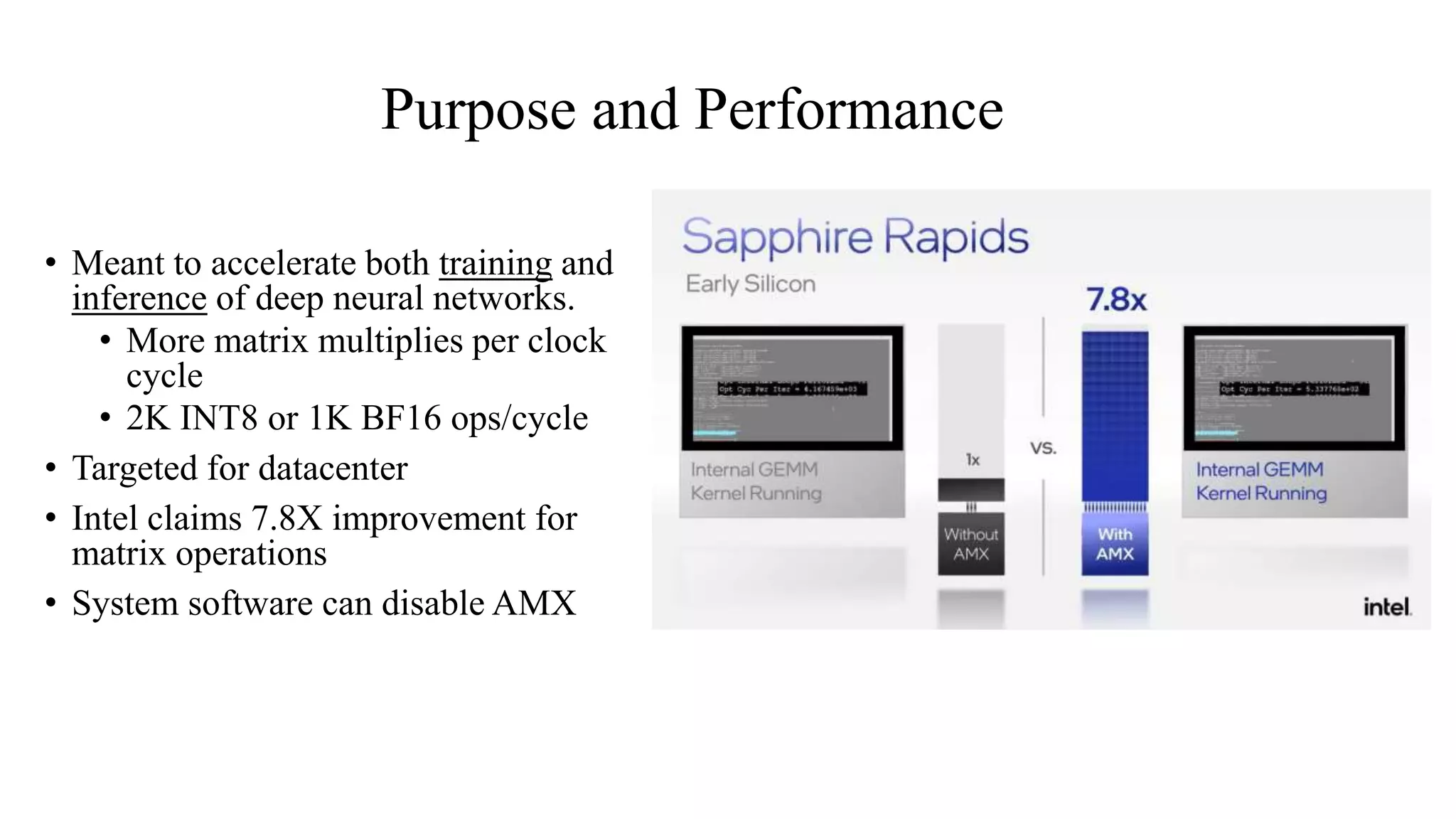 Purpose and Performance
• Meant to accelerate both training and
inference of deep neural networks.
• More matrix multiplies per clock
cycle
• 2K INT8 or 1K BF16 ops/cycle
• Targeted for datacenter
• Intel claims 7.8X improvement for
matrix operations
• System software can disable AMX
 