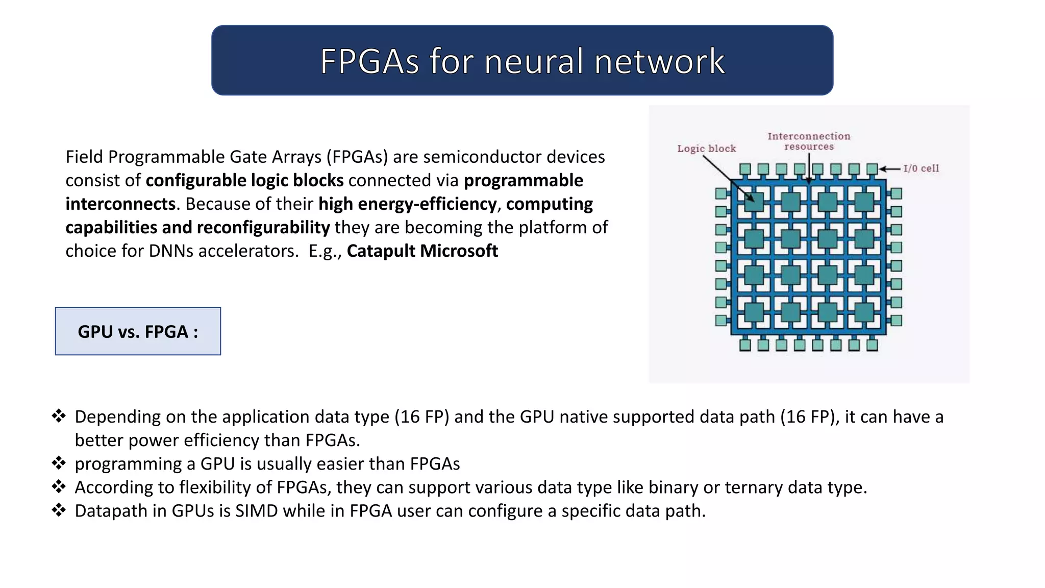  Depending on the application data type (16 FP) and the GPU native supported data path (16 FP), it can have a
better power efficiency than FPGAs.
 programming a GPU is usually easier than FPGAs
 According to flexibility of FPGAs, they can support various data type like binary or ternary data type.
 Datapath in GPUs is SIMD while in FPGA user can configure a specific data path.
Field Programmable Gate Arrays (FPGAs) are semiconductor devices
consist of configurable logic blocks connected via programmable
interconnects. Because of their high energy-efficiency, computing
capabilities and reconfigurability they are becoming the platform of
choice for DNNs accelerators. E.g., Catapult Microsoft
GPU vs. FPGA :
 