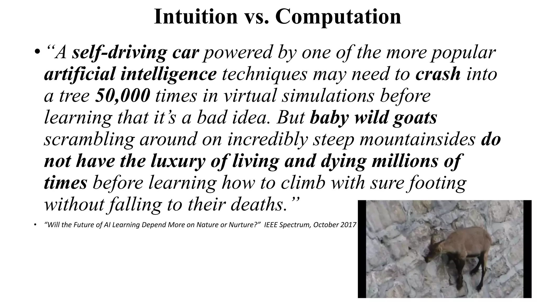 Intuition vs. Computation
•“A self-driving car powered by one of the more popular
artificial intelligence techniques may need to crash into
a tree 50,000 times in virtual simulations before
learning that it’s a bad idea. But baby wild goats
scrambling around on incredibly steep mountainsides do
not have the luxury of living and dying millions of
times before learning how to climb with sure footing
without falling to their deaths.”
• “Will the Future of AI Learning Depend More on Nature or Nurture?” IEEE Spectrum, October 2017
 