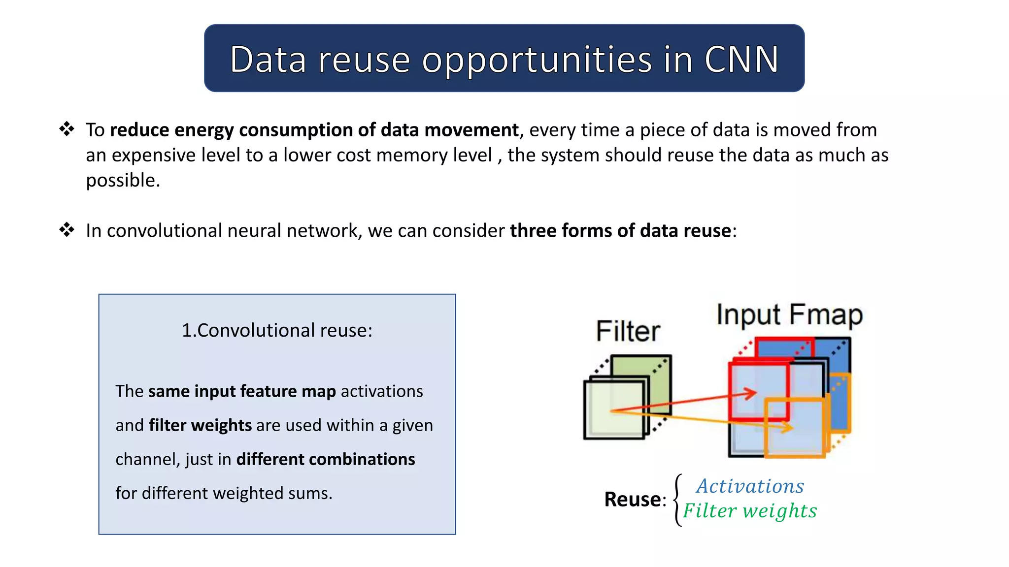 1.Convolutional reuse:
The same input feature map activations
and filter weights are used within a given
channel, just in different combinations
for different weighted sums.
 To reduce energy consumption of data movement, every time a piece of data is moved from
an expensive level to a lower cost memory level , the system should reuse the data as much as
possible.
 In convolutional neural network, we can consider three forms of data reuse:
Reuse:
𝐴𝑐𝑡𝑖𝑣𝑎𝑡𝑖𝑜𝑛𝑠
𝐹𝑖𝑙𝑡𝑒𝑟 𝑤𝑒𝑖𝑔ℎ𝑡𝑠
 