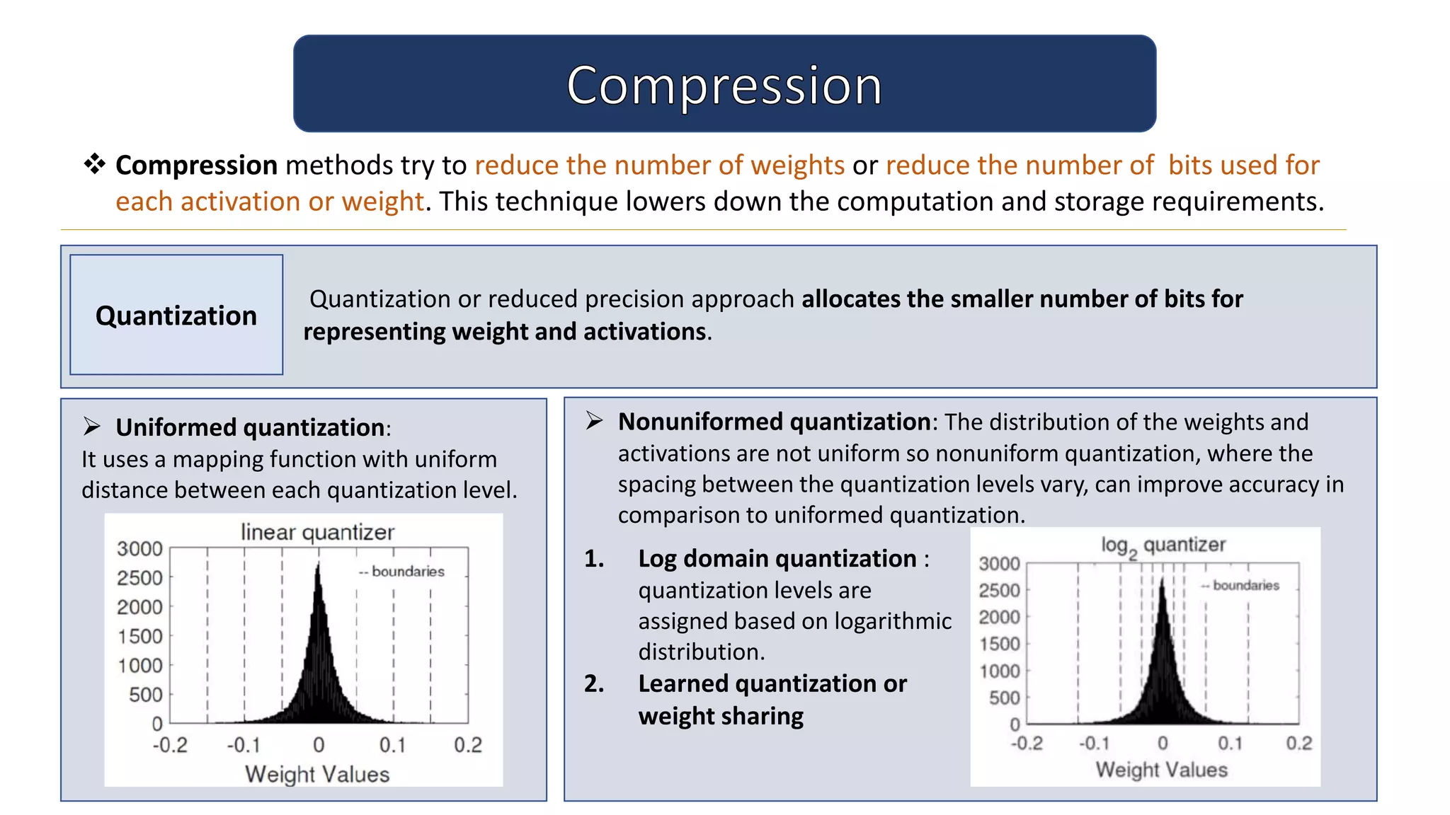  Compression methods try to reduce the number of weights or reduce the number of bits used for
each activation or weight. This technique lowers down the computation and storage requirements.
Quantization
Quantization or reduced precision approach allocates the smaller number of bits for
representing weight and activations.
 Uniformed quantization:
It uses a mapping function with uniform
distance between each quantization level.
 Nonuniformed quantization: The distribution of the weights and
activations are not uniform so nonuniform quantization, where the
spacing between the quantization levels vary, can improve accuracy in
comparison to uniformed quantization.
1. Log domain quantization :
quantization levels are
assigned based on logarithmic
distribution.
2. Learned quantization or
weight sharing
 