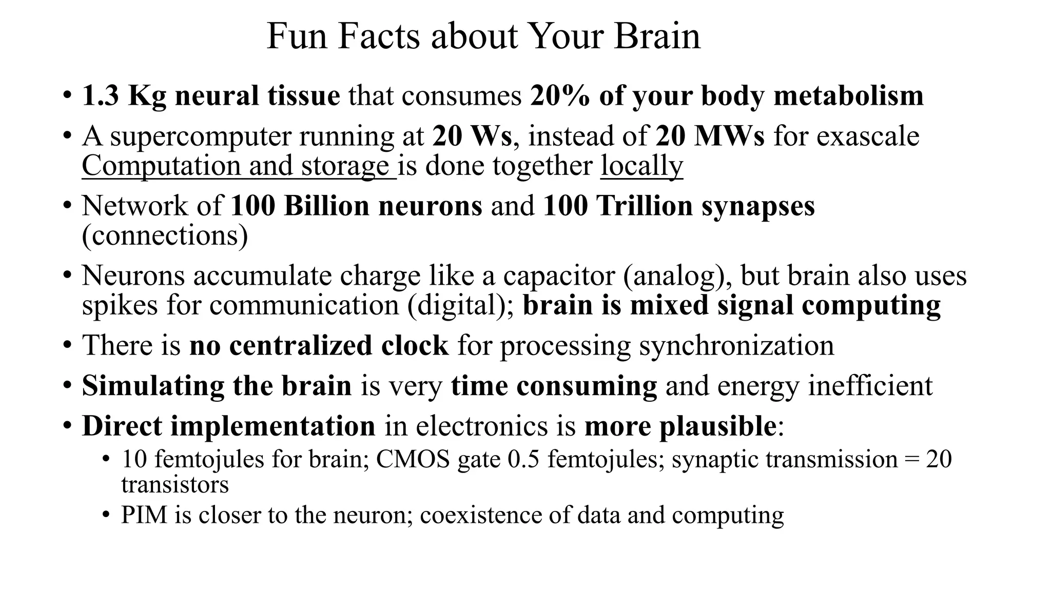 Fun Facts about Your Brain
• 1.3 Kg neural tissue that consumes 20% of your body metabolism
• A supercomputer running at 20 Ws, instead of 20 MWs for exascale
Computation and storage is done together locally
• Network of 100 Billion neurons and 100 Trillion synapses
(connections)
• Neurons accumulate charge like a capacitor (analog), but brain also uses
spikes for communication (digital); brain is mixed signal computing
• There is no centralized clock for processing synchronization
• Simulating the brain is very time consuming and energy inefficient
• Direct implementation in electronics is more plausible:
• 10 femtojules for brain; CMOS gate 0.5 femtojules; synaptic transmission = 20
transistors
• PIM is closer to the neuron; coexistence of data and computing
 
