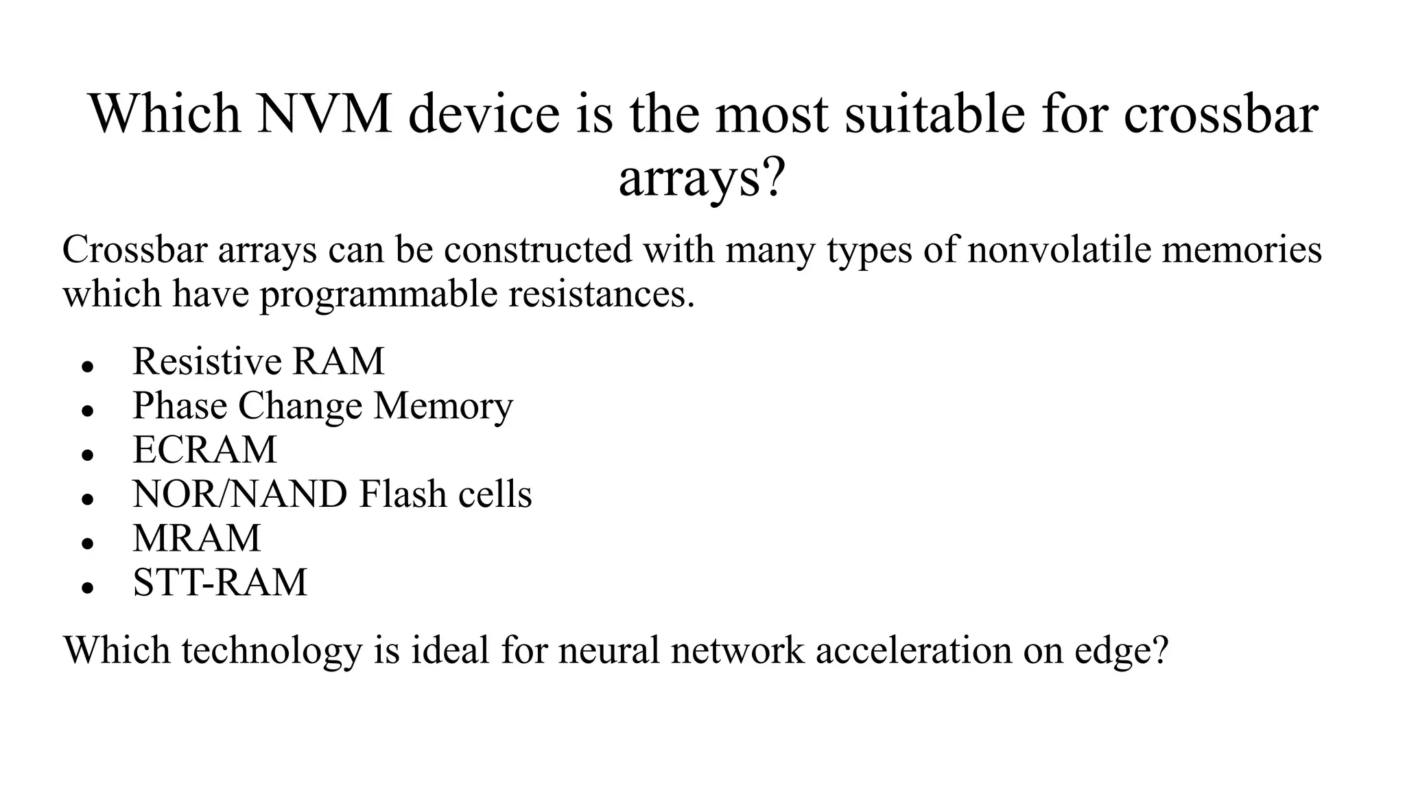 Which NVM device is the most suitable for crossbar
arrays?
Crossbar arrays can be constructed with many types of nonvolatile memories
which have programmable resistances.
● Resistive RAM
● Phase Change Memory
● ECRAM
● NOR/NAND Flash cells
● MRAM
● STT-RAM
Which technology is ideal for neural network acceleration on edge?
 