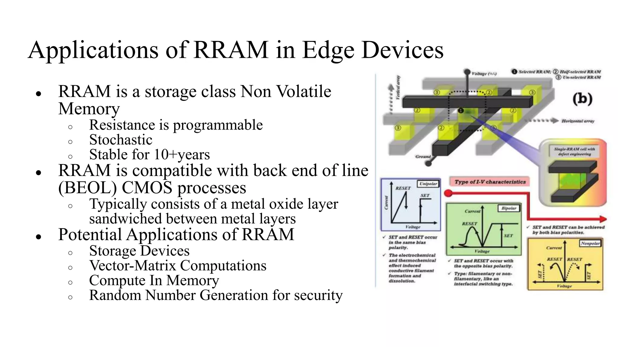 Applications of RRAM in Edge Devices
● RRAM is a storage class Non Volatile
Memory
○ Resistance is programmable
○ Stochastic
○ Stable for 10+years
● RRAM is compatible with back end of line
(BEOL) CMOS processes
○ Typically consists of a metal oxide layer
sandwiched between metal layers
● Potential Applications of RRAM
○ Storage Devices
○ Vector-Matrix Computations
○ Compute In Memory
○ Random Number Generation for security
 
