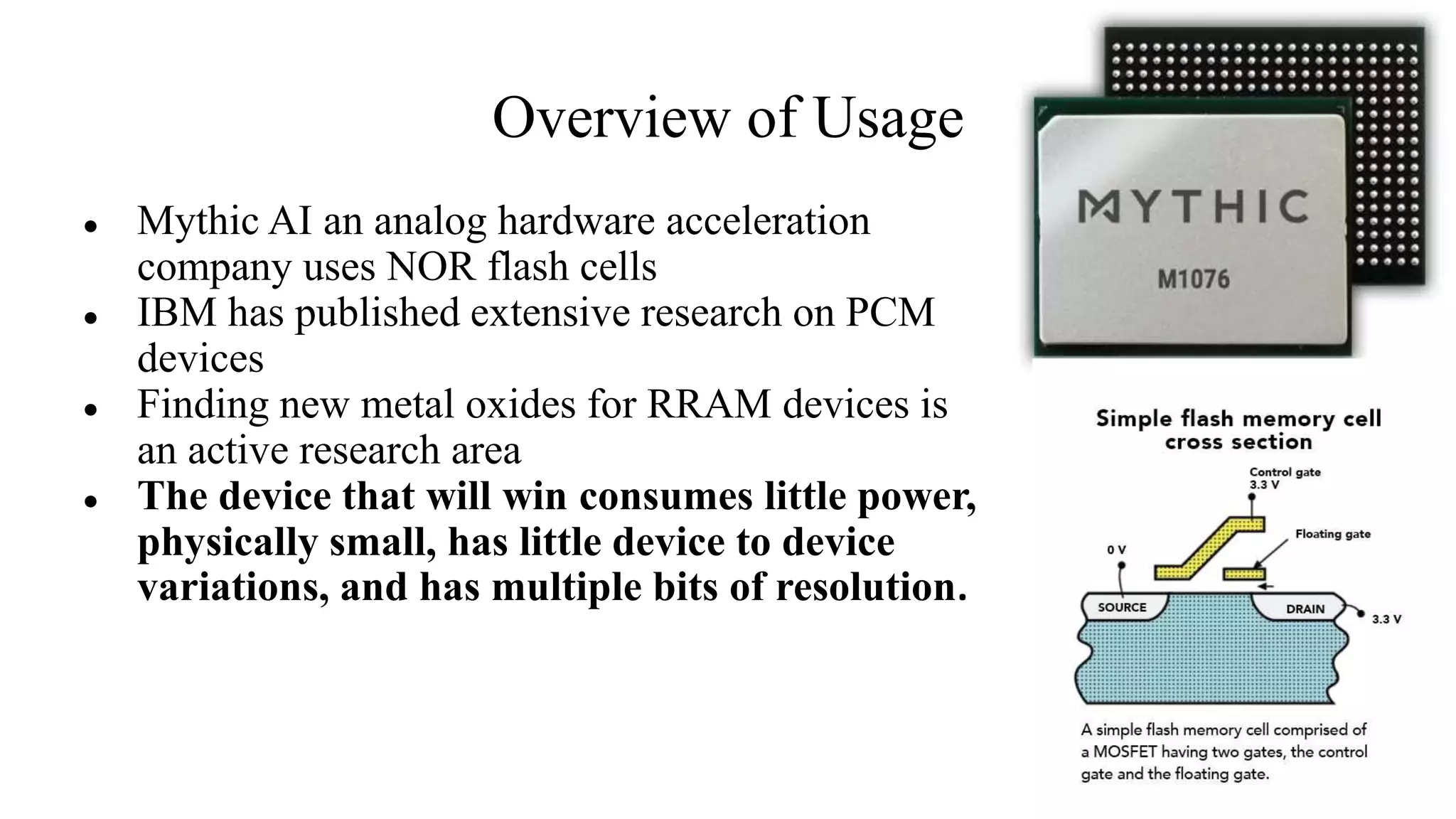 Overview of Usage
● Mythic AI an analog hardware acceleration
company uses NOR flash cells
● IBM has published extensive research on PCM
devices
● Finding new metal oxides for RRAM devices is
an active research area
● The device that will win consumes little power,
physically small, has little device to device
variations, and has multiple bits of resolution.
 