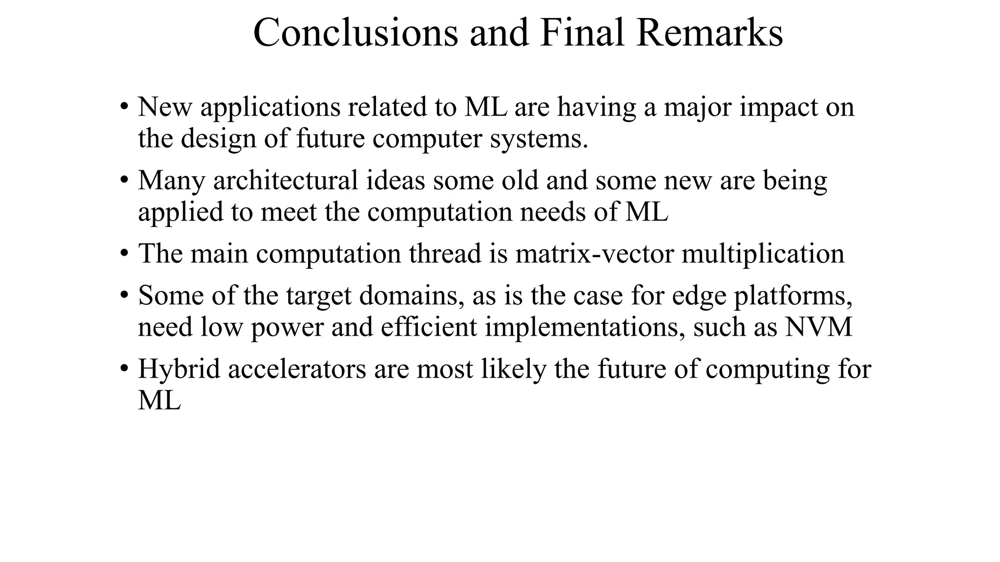 Conclusions and Final Remarks
• New applications related to ML are having a major impact on
the design of future computer systems.
• Many architectural ideas some old and some new are being
applied to meet the computation needs of ML
• The main computation thread is matrix-vector multiplication
• Some of the target domains, as is the case for edge platforms,
need low power and efficient implementations, such as NVM
• Hybrid accelerators are most likely the future of computing for
ML
 