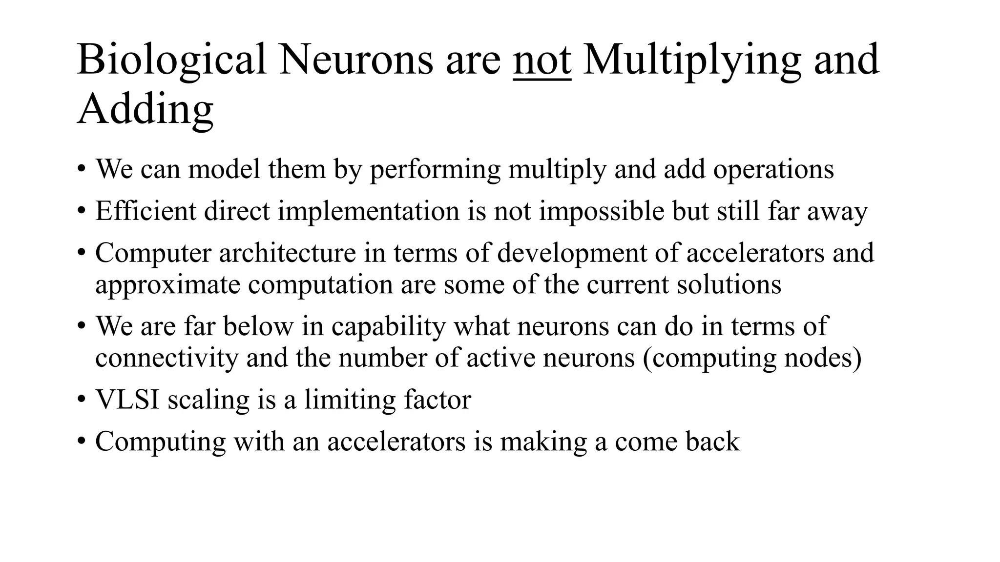 Biological Neurons are not Multiplying and
Adding
• We can model them by performing multiply and add operations
• Efficient direct implementation is not impossible but still far away
• Computer architecture in terms of development of accelerators and
approximate computation are some of the current solutions
• We are far below in capability what neurons can do in terms of
connectivity and the number of active neurons (computing nodes)
• VLSI scaling is a limiting factor
• Computing with an accelerators is making a come back
 