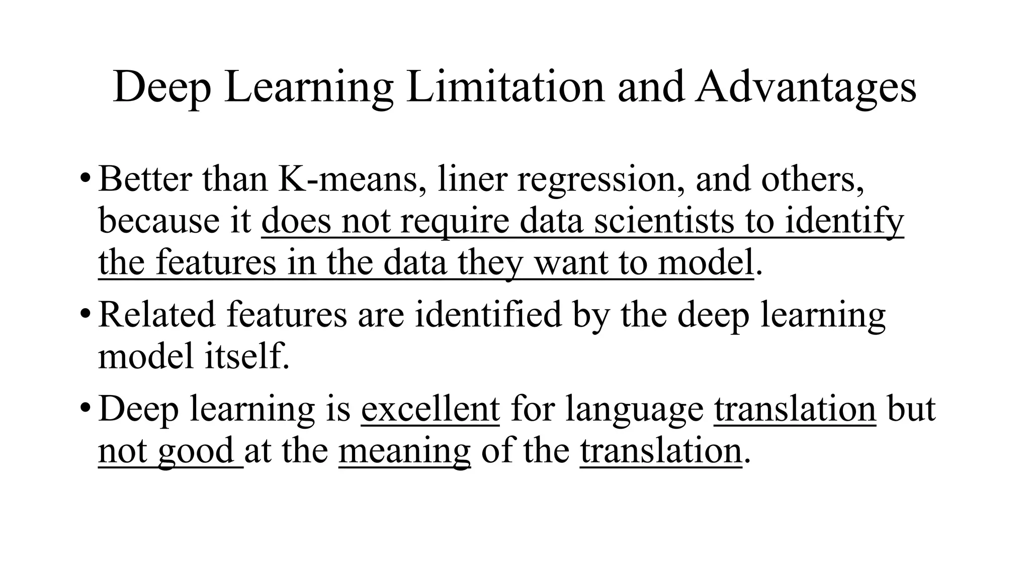 Deep Learning Limitation and Advantages
• Better than K-means, liner regression, and others,
because it does not require data scientists to identify
the features in the data they want to model.
• Related features are identified by the deep learning
model itself.
• Deep learning is excellent for language translation but
not good at the meaning of the translation.
 