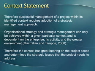 Therefore successful management of a project within its
identified context requires adoption of a strategic
management approach.

Organisational strategy and strategic management can only
be achieved within a given particular context and is
dependent on the enterprise, its activity, and the greater
environment (Macmillan and Tampoe, 2000).

Therefore the context has great bearing on the project scope
and determines the strategic issues that the project needs to
address.
 