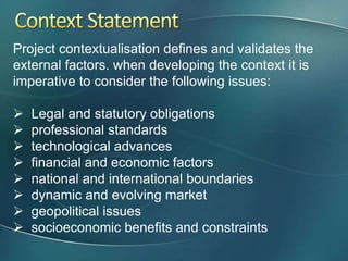Project contextualisation defines and validates the
external factors. when developing the context it is
imperative to consider the following issues:

   Legal and statutory obligations
   professional standards
   technological advances
   financial and economic factors
   national and international boundaries
   dynamic and evolving market
   geopolitical issues
   socioeconomic benefits and constraints
 