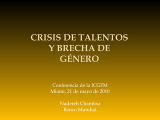 Conferencia de la ICGFM Miami, 21 de mayo de 2010 Nadereh Chamlou Banco Mundial CRISIS DE TALENTOS Y BRECHA DE GÉNERO 